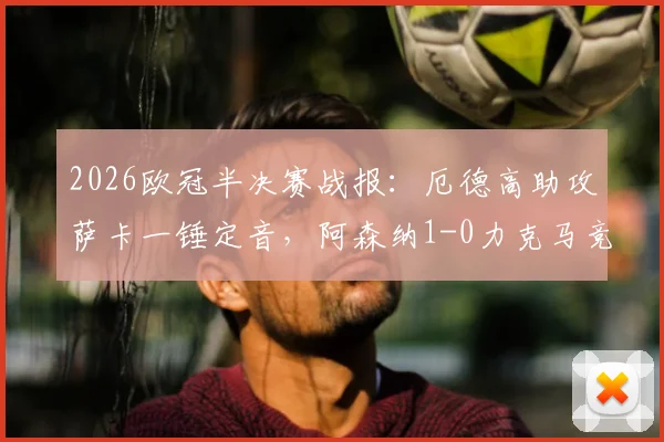 2026欧冠半决赛战报:厄德高助攻萨卡一锤定音,阿森纳1-0力克马竞,总比分2-1强势晋级决赛,附全场集锦与战术分析
