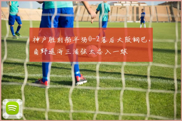 神户胜利船半场0-2落后大阪钢巴,南野遥海三浦弦太各入一球