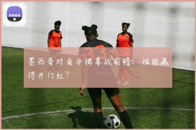 墨西哥对南非揭幕战前瞻：谁能赢得开门红？