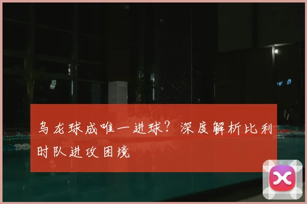 乌龙球成唯一进球?深度解析比利时队进攻困境