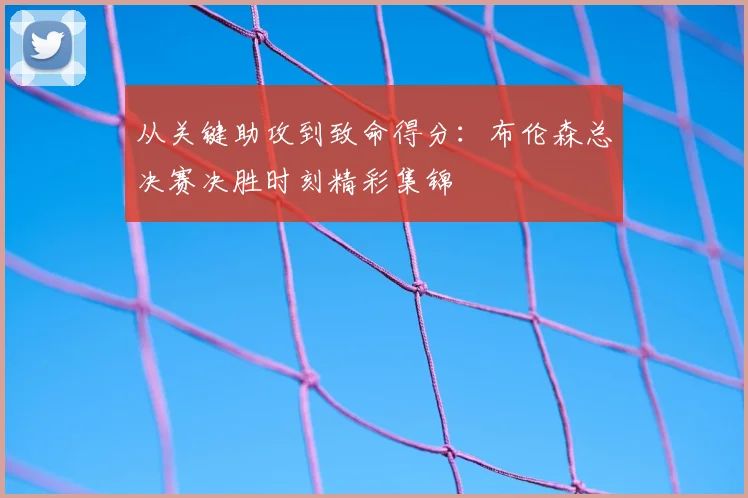 从关键助攻到致命得分:布伦森总决赛决胜时刻精彩集锦