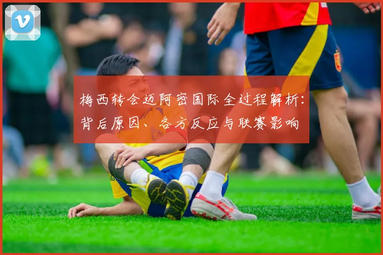 梅西转会迈阿密国际全过程解析:背后原因、各方反应与联赛影响