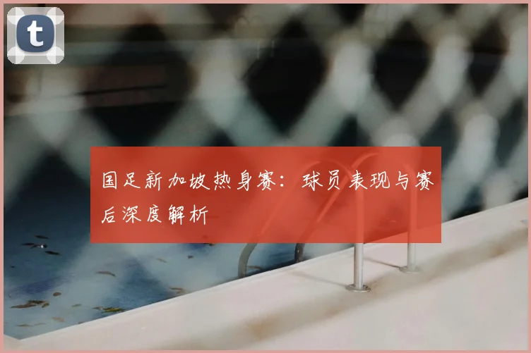 国足新加坡热身赛:球员表现与赛后深度解析