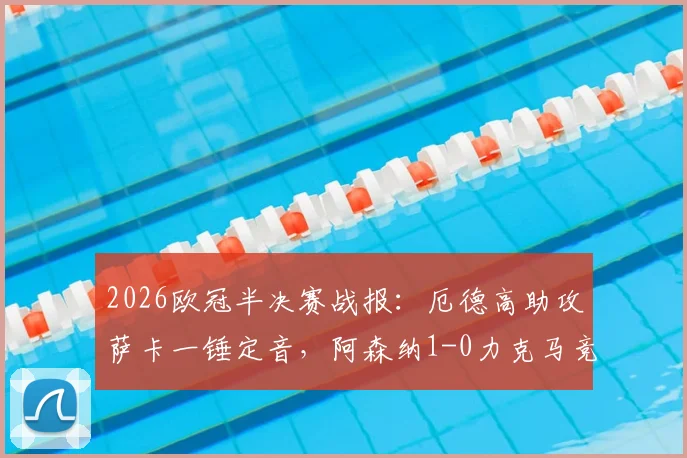 2026欧冠半决赛战报：厄德高助攻萨卡一锤定音，阿森纳1-0力克马竞，总比分2-1强势晋级决赛，附全场集锦与战术分析