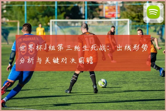 世界杯J组第三轮生死战:出线形势分析与关键对决前瞻