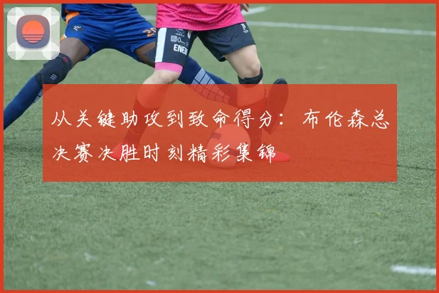 从关键助攻到致命得分:布伦森总决赛决胜时刻精彩集锦