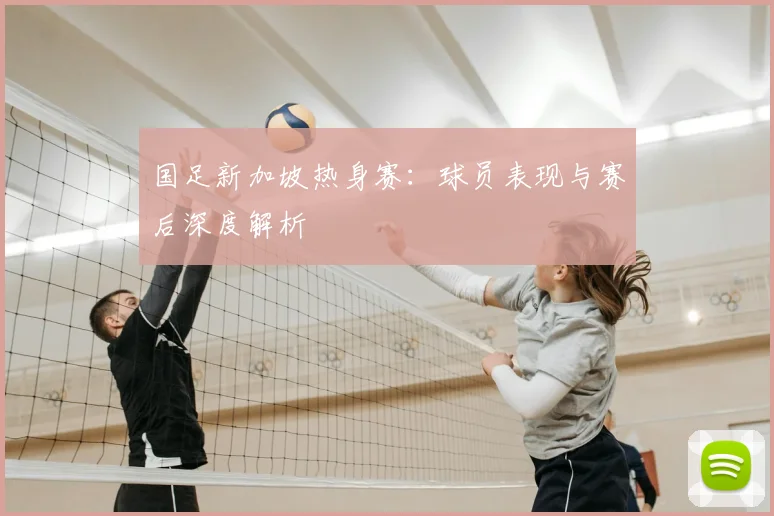 国足新加坡热身赛:球员表现与赛后深度解析