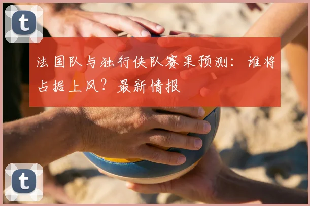 法国队与独行侠队赛果预测：谁将占据上风？最新情报